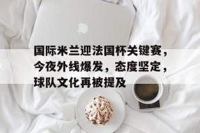 九游体育官网入口-国际米兰迎法国杯关键赛，今夜外线爆发，态度坚定，球队文化再被提及的简单介绍
