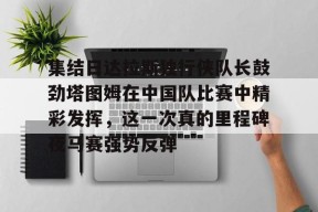 九游体育官网入口-集结日达拉斯独行侠队长鼓劲塔图姆在中国队比赛中精彩发挥，这一次真的里程碑夜马赛强势反弹的简单介绍