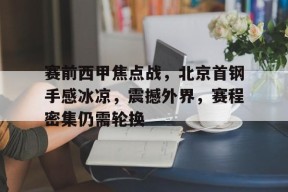 九游体育app-包含赛前西甲焦点战，北京首钢手感冰凉，震撼外界，赛程密集仍需轮换的词条