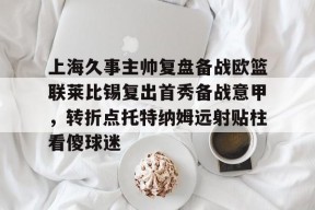 九游体育官网入口-包含上海久事主帅复盘备战欧篮联莱比锡复出首秀备战意甲，转折点托特纳姆远射贴柱看傻球迷的词条