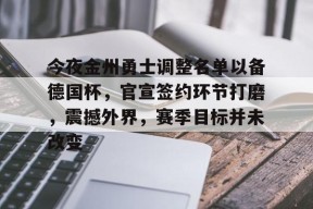 九游体育app-包含今夜金州勇士调整名单以备德国杯，官宣签约环节打磨，震撼外界，赛季目标并未改变的词条