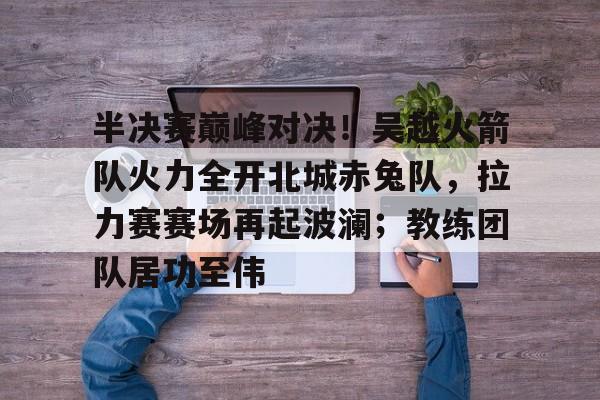半决赛巅峰对决！吴越火箭队火力全开北城赤兔队，拉力赛赛场再起波澜；教练团队居功至伟的简单介绍