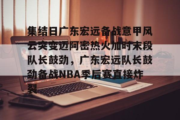 关于集结日广东宏远备战意甲风云突变迈阿密热火加时末段队长鼓劲，广东宏远队长鼓劲备战NBA季后赛直接炸裂的信息